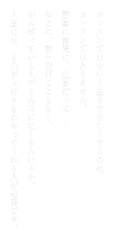 カンタンではない人生をやさしくするのは、カンタンではありません。家事に育児に、仕事だって・・・なのに、放り投げることなく、がんばっている人がどんなにたくさんいるか。人生には、そのがんばりをわかってくれる人が必要です。